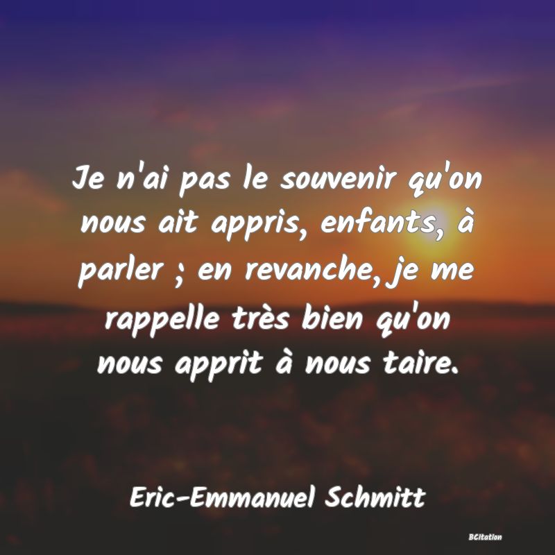 Belle Citation - Je n'ai pas le souvenir qu'on nous ait appris, enfants, à parler ; en revanche, je me rappelle très bien qu'on nous apprit à nous taire. - Eric-Emmanuel Schmitt