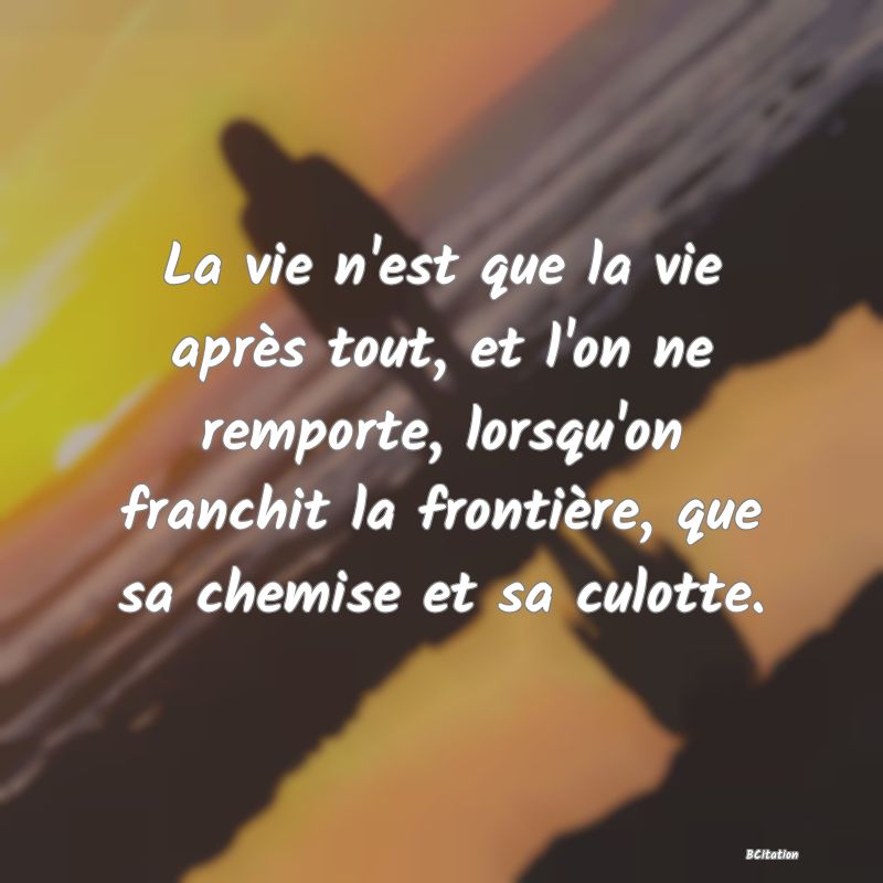 Belle Citation - La vie n'est que la vie après tout, et l'on ne remporte, lorsqu'on franchit la frontière, que sa chemise et sa culotte. - 