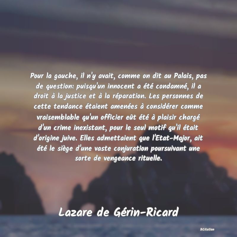 image de citation: Pour la gauche, il n'y avait, comme on dit au Palais, pas de question: puisqu'un innocent a été condamné, il a droit à la justice et à la réparation. Les personnes de cette tendance étaient amenées à considérer comme vraisemblable qu'un officier eût été à plaisir chargé d'un crime inexistant, pour le seul motif qu'il était d'origine juive. Elles admettaient que l'Etat-Major, ait été le siège d'une vaste conjuration poursuivant une sorte de vengeance rituelle.