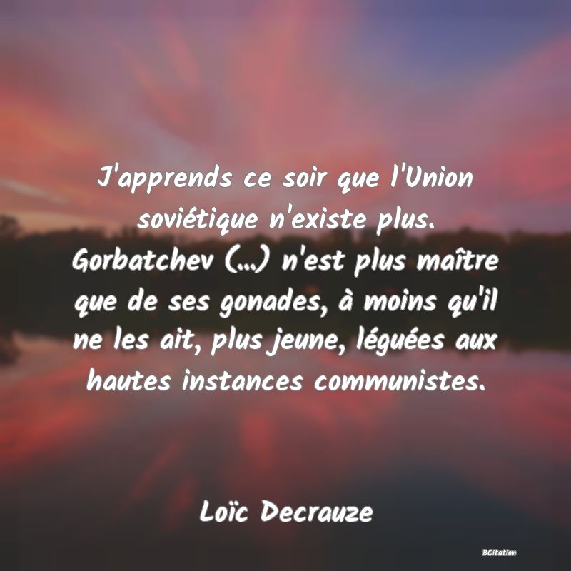 Belle Citation - J'apprends ce soir que l'Union soviétique n'existe plus. Gorbatchev (...) n'est plus maître que de ses gonades, à moins qu'il ne les ait, plus jeune, léguées aux hautes instances communistes. - Loïc Decrauze
