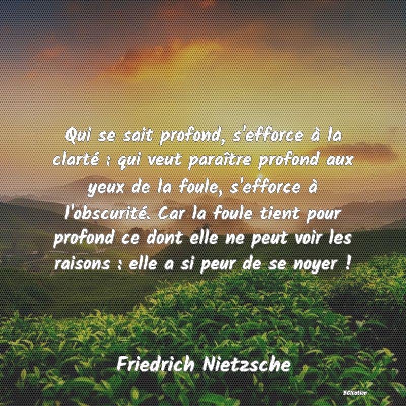 image de citation: Qui se sait profond, s'efforce à la clarté : qui veut paraître profond aux yeux de la foule, s'efforce à l'obscurité. Car la foule tient pour profond ce dont elle ne peut voir les raisons : elle a si peur de se noyer !