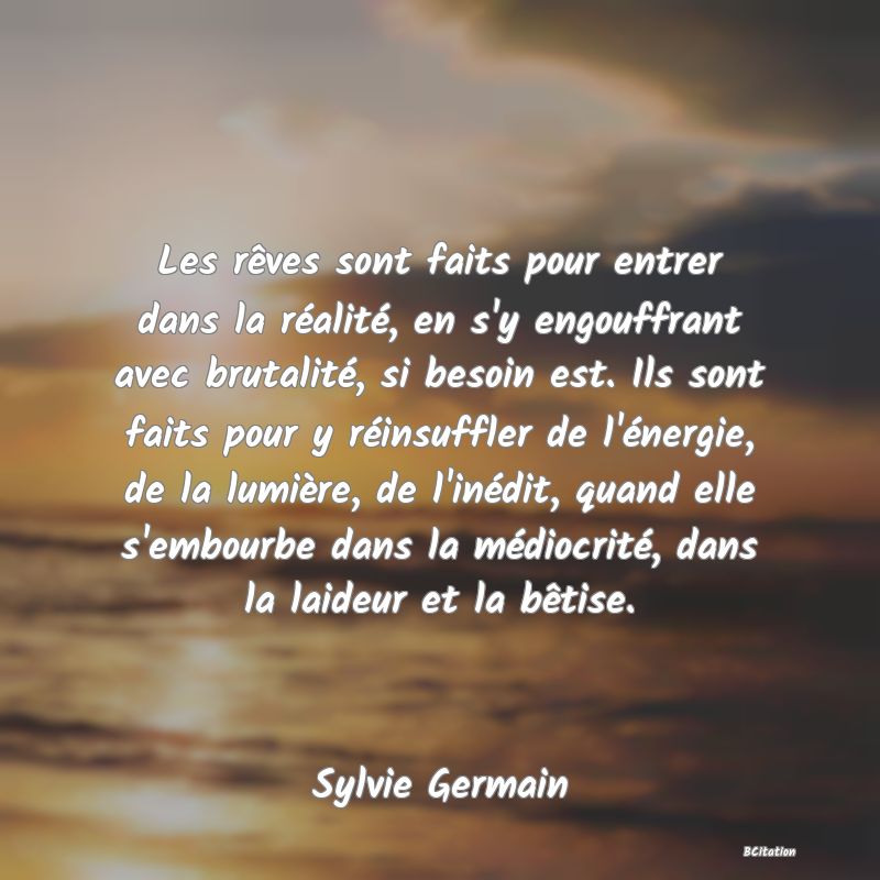 image de citation: Les rêves sont faits pour entrer dans la réalité, en s'y engouffrant avec brutalité, si besoin est. Ils sont faits pour y réinsuffler de l'énergie, de la lumière, de l'inédit, quand elle s'embourbe dans la médiocrité, dans la laideur et la bêtise.