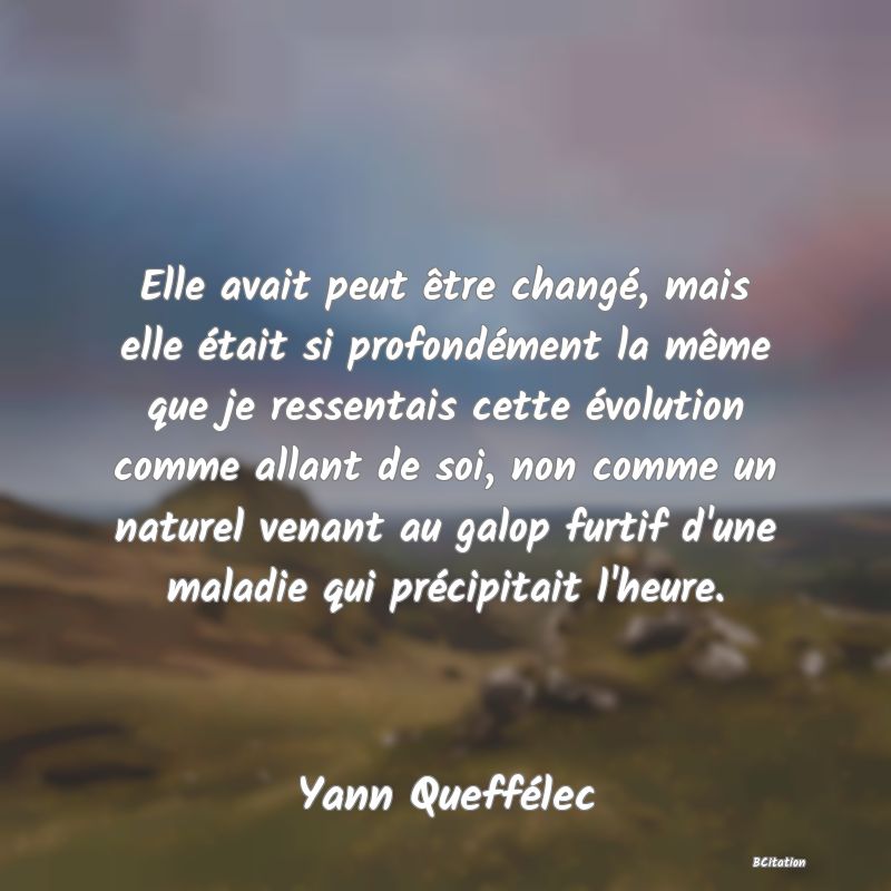 image de citation: Elle avait peut être changé, mais elle était si profondément la même que je ressentais cette évolution comme allant de soi, non comme un naturel venant au galop furtif d'une maladie qui précipitait l'heure.