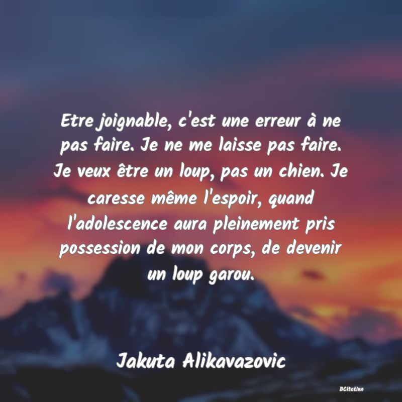 image de citation: Etre joignable, c'est une erreur à ne pas faire. Je ne me laisse pas faire. Je veux être un loup, pas un chien. Je caresse même l'espoir, quand l'adolescence aura pleinement pris possession de mon corps, de devenir un loup garou.