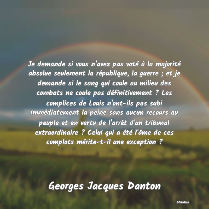 image de citation: Je demande si vous n'avez pas voté à la majorité absolue seulement la république, la guerre ; et je demande si le sang qui coule au milieu des combats ne coule pas définitivement ? Les complices de Louis n'ont-ils pas subi immédiatement la peine sans aucun recours au peuple et en vertu de l'arrêt d'un tribunal extraordinaire ? Celui qui a été l'âme de ces complots mérite-t-il une exception ?