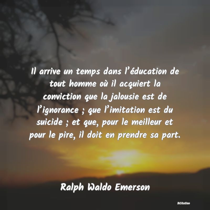 Belle Citation - Il arrive un temps dans l’éducation de tout homme où il acquiert la conviction que la jalousie est de l’ignorance ; que l’imitation est du suicide ; et que, pour le meilleur et pour le pire, il doit en prendre sa part. - Ralph Waldo Emerson