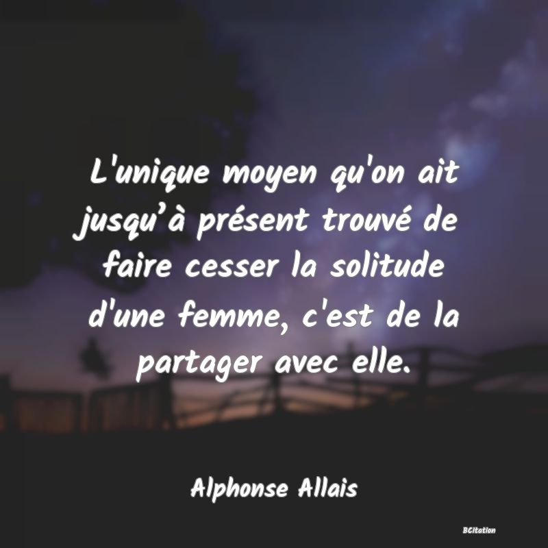 Belle Citation - L'unique moyen qu'on ait jusqu’à présent trouvé de faire cesser la solitude d'une femme, c'est de la partager avec elle. - Alphonse Allais