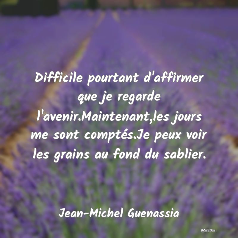 image de citation: Difficile pourtant d'affirmer que je regarde l'avenir.Maintenant,les jours me sont comptés.Je peux voir les grains au fond du sablier.