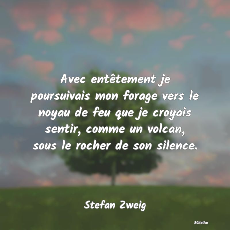 image de citation: Avec entêtement je poursuivais mon forage vers le noyau de feu que je croyais sentir, comme un volcan, sous le rocher de son silence.