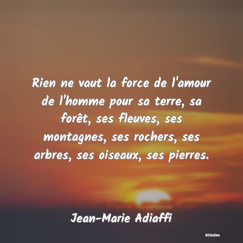 Belle Citation - Rien ne vaut la force de l'amour de l'homme pour sa terre, sa forêt, ses fleuves, ses montagnes, ses rochers, ses arbres, ses oiseaux, ses pierres. - Jean-Marie Adiaffi