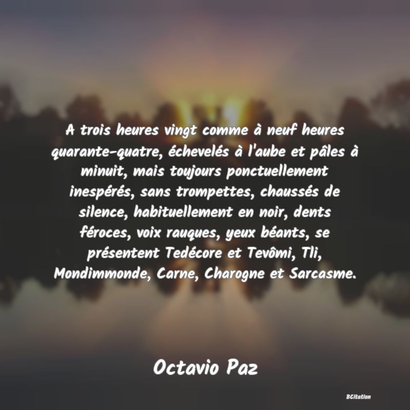 image de citation: A trois heures vingt comme à neuf heures quarante-quatre, échevelés à l'aube et pâles à minuit, mais toujours ponctuellement inespérés, sans trompettes, chaussés de silence, habituellement en noir, dents féroces, voix rauques, yeux béants, se présentent Tedécore et Tevômi, Tli, Mondimmonde, Carne, Charogne et Sarcasme.