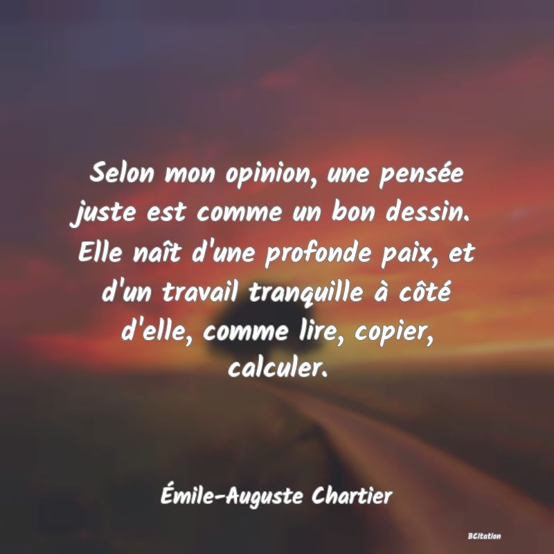 image de citation: Selon mon opinion, une pensée juste est comme un bon dessin. Elle naît d'une profonde paix, et d'un travail tranquille à côté d'elle, comme lire, copier, calculer.