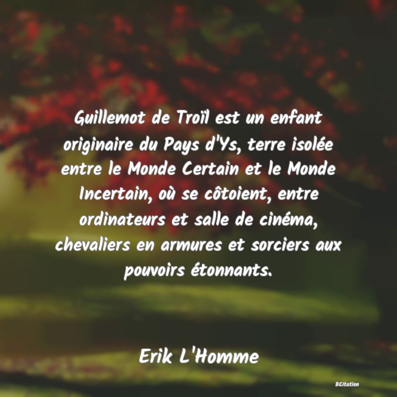 Belle Citation - Guillemot de Troïl est un enfant originaire du Pays d'Ys, terre isolée entre le Monde Certain et le Monde Incertain, où se côtoient, entre ordinateurs et salle de cinéma, chevaliers en armures et sorciers aux pouvoirs étonnants. - Erik L'Homme