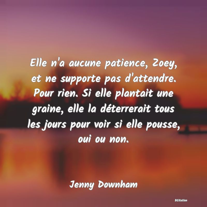 image de citation: Elle n'a aucune patience, Zoey, et ne supporte pas d'attendre. Pour rien. Si elle plantait une graine, elle la déterrerait tous les jours pour voir si elle pousse, oui ou non.