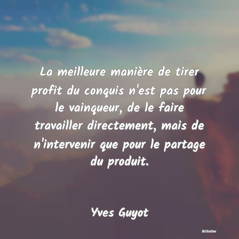 Belle Citation - La meilleure manière de tirer profit du conquis n'est pas pour le vainqueur, de le faire travailler directement, mais de n'intervenir que pour le partage du produit. - Yves Guyot
