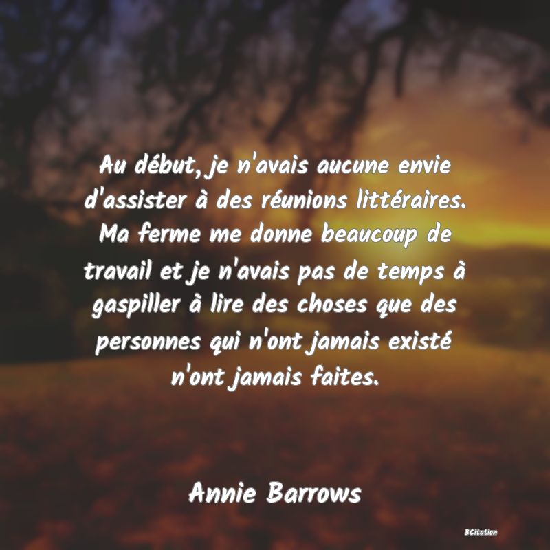 image de citation: Au début, je n'avais aucune envie d'assister à des réunions littéraires. Ma ferme me donne beaucoup de travail et je n'avais pas de temps à gaspiller à lire des choses que des personnes qui n'ont jamais existé n'ont jamais faites.