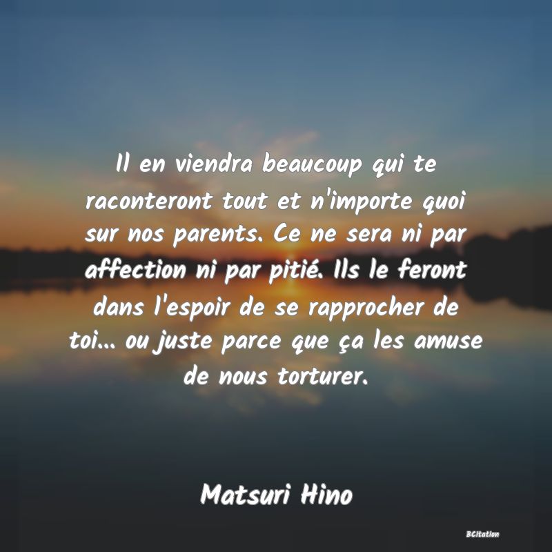 image de citation: Il en viendra beaucoup qui te raconteront tout et n'importe quoi sur nos parents. Ce ne sera ni par affection ni par pitié. Ils le feront dans l'espoir de se rapprocher de toi... ou juste parce que ça les amuse de nous torturer.