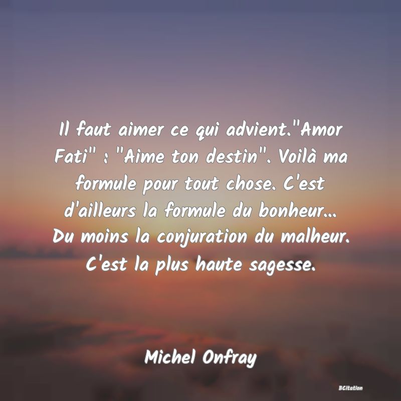 image de citation: Il faut aimer ce qui advient. Amor Fati  :  Aime ton destin . Voilà ma formule pour tout chose. C'est d'ailleurs la formule du bonheur... Du moins la conjuration du malheur. C'est la plus haute sagesse.