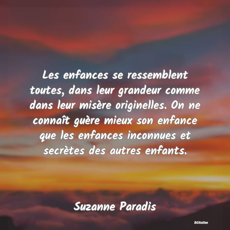 image de citation: Les enfances se ressemblent toutes, dans leur grandeur comme dans leur misère originelles. On ne connaît guère mieux son enfance que les enfances inconnues et secrètes des autres enfants.