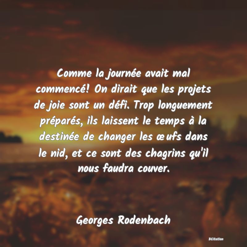 image de citation: Comme la journée avait mal commencé! On dirait que les projets de joie sont un défi. Trop longuement préparés, ils laissent le temps à la destinée de changer les œufs dans le nid, et ce sont des chagrins qu'il nous faudra couver.