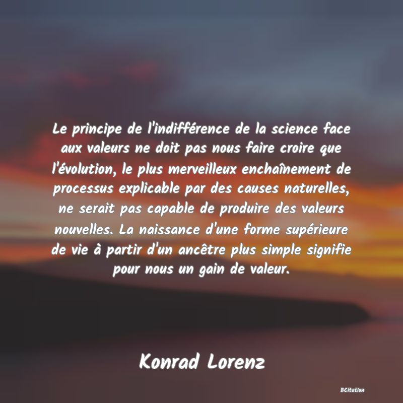 image de citation: Le principe de l'indifférence de la science face aux valeurs ne doit pas nous faire croire que l'évolution, le plus merveilleux enchaînement de processus explicable par des causes naturelles, ne serait pas capable de produire des valeurs nouvelles. La naissance d'une forme supérieure de vie à partir d'un ancêtre plus simple signifie pour nous un gain de valeur.