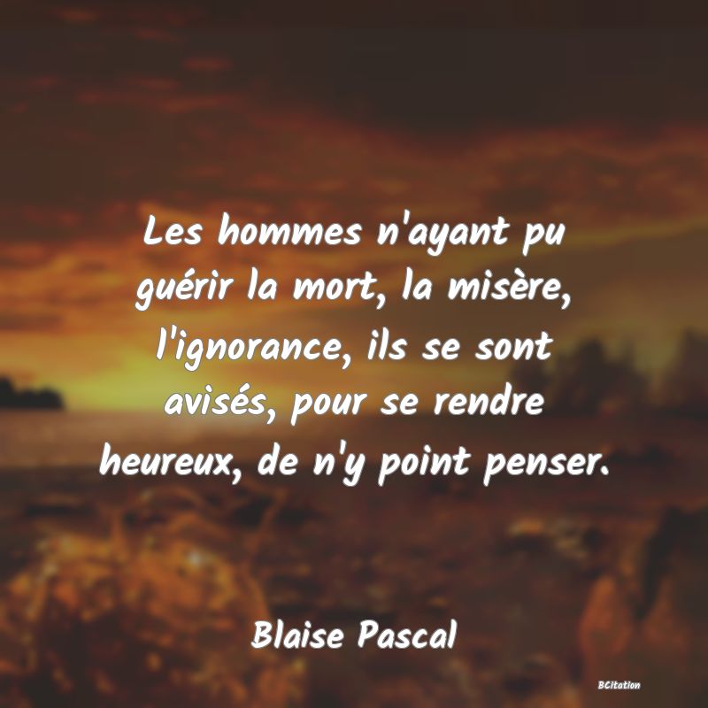 image de citation: Les hommes n'ayant pu guérir la mort, la misère, l'ignorance, ils se sont avisés, pour se rendre heureux, de n'y point penser.