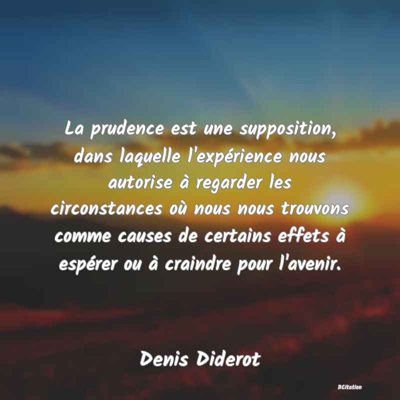 image de citation: La prudence est une supposition, dans laquelle l'expérience nous autorise à regarder les circonstances où nous nous trouvons comme causes de certains effets à espérer ou à craindre pour l'avenir.