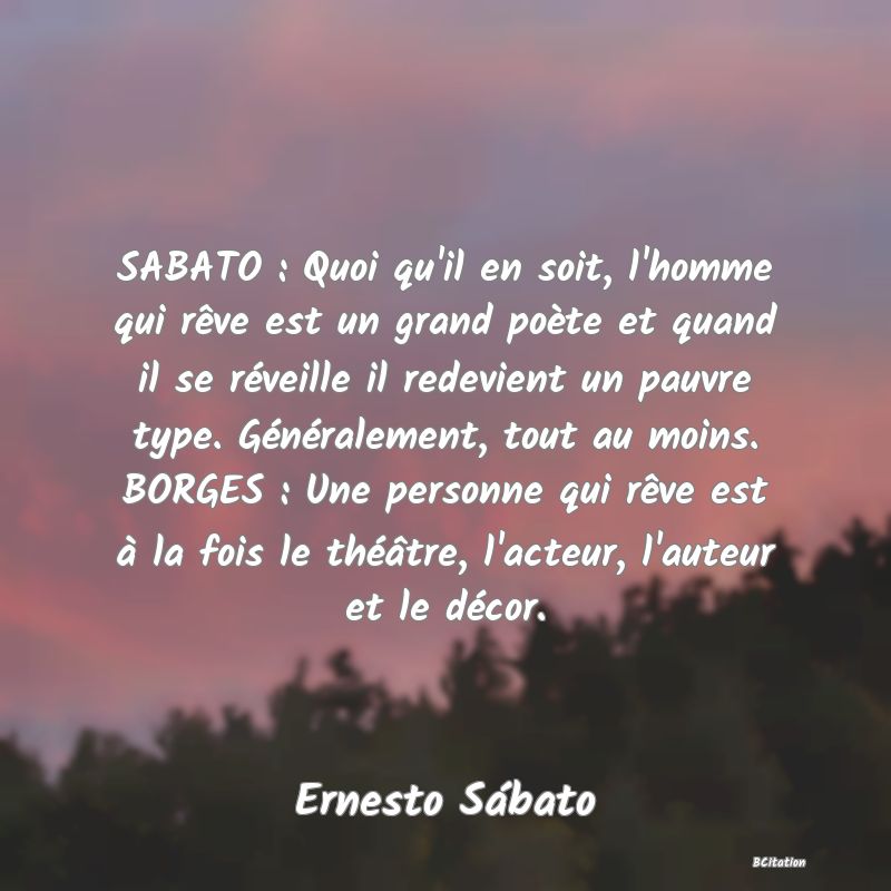 image de citation: SABATO : Quoi qu'il en soit, l'homme qui rêve est un grand poète et quand il se réveille il redevient un pauvre type. Généralement, tout au moins. BORGES : Une personne qui rêve est à la fois le théâtre, l'acteur, l'auteur et le décor.