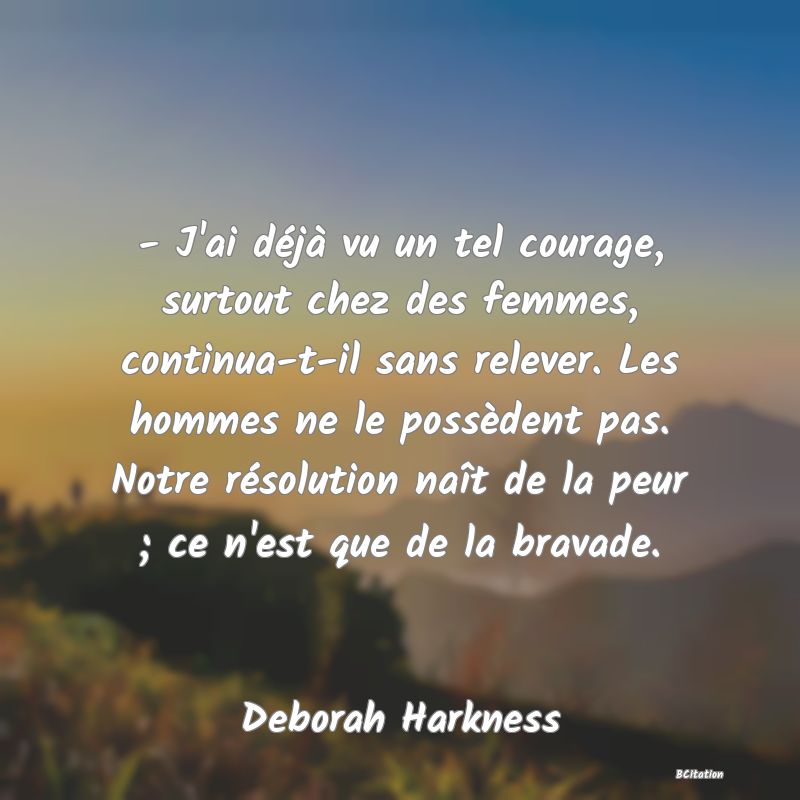 image de citation: - J'ai déjà vu un tel courage, surtout chez des femmes, continua-t-il sans relever. Les hommes ne le possèdent pas. Notre résolution naît de la peur ; ce n'est que de la bravade.