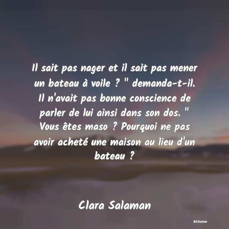 image de citation: Il sait pas nager et il sait pas mener un bateau à voile ?   demanda-t-il. Il n'avait pas bonne conscience de parler de lui ainsi dans son dos.   Vous êtes maso ? Pourquoi ne pas avoir acheté une maison au lieu d'un bateau ?