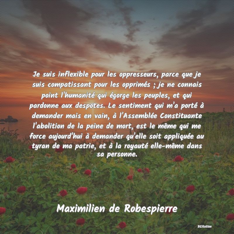 image de citation: Je suis inflexible pour les oppresseurs, parce que je suis compatissant pour les opprimés ; je ne connais point l'humanité qui égorge les peuples, et qui pardonne aux despotes. Le sentiment qui m'a porté à demander mais en vain, à l'Assemblée Constituante l'abolition de la peine de mort, est le même qui me force aujourd'hui à demander qu'elle soit appliquée au tyran de ma patrie, et à la royauté elle-même dans sa personne.