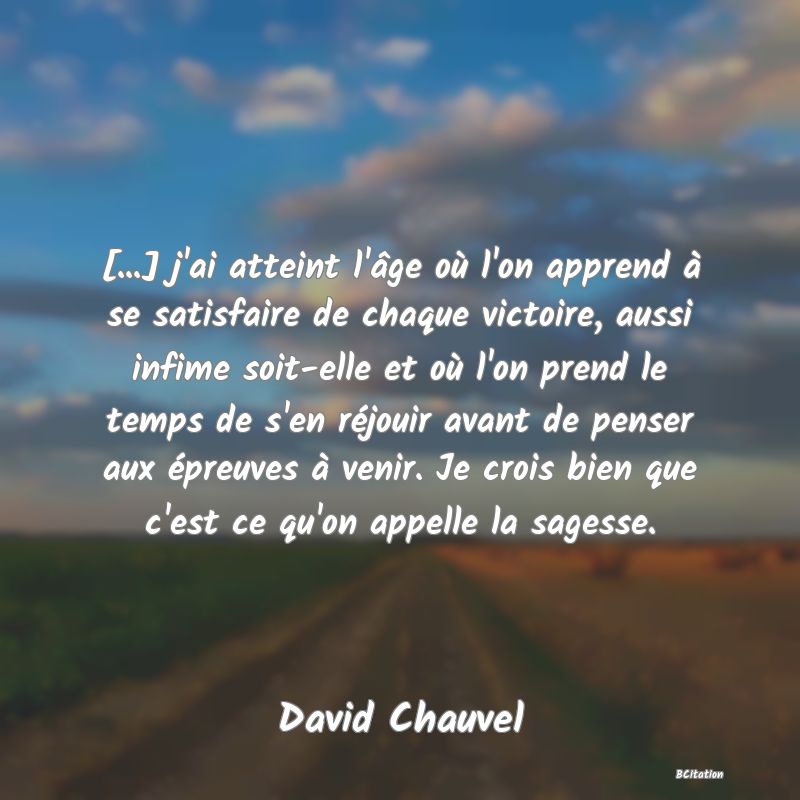 image de citation: [...] j'ai atteint l'âge où l'on apprend à se satisfaire de chaque victoire, aussi infime soit-elle et où l'on prend le temps de s'en réjouir avant de penser aux épreuves à venir. Je crois bien que c'est ce qu'on appelle la sagesse.