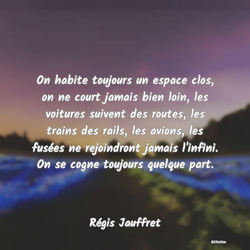 image de citation: On habite toujours un espace clos, on ne court jamais bien loin, les voitures suivent des routes, les trains des rails, les avions, les fusées ne rejoindront jamais l'infini. On se cogne toujours quelque part.