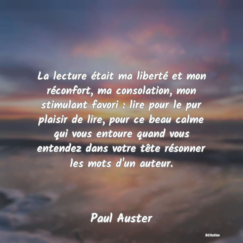 Belle Citation - La lecture était ma liberté et mon réconfort, ma consolation, mon stimulant favori : lire pour le pur plaisir de lire, pour ce beau calme qui vous entoure quand vous entendez dans votre tête résonner les mots d'un auteur. - Paul Auster