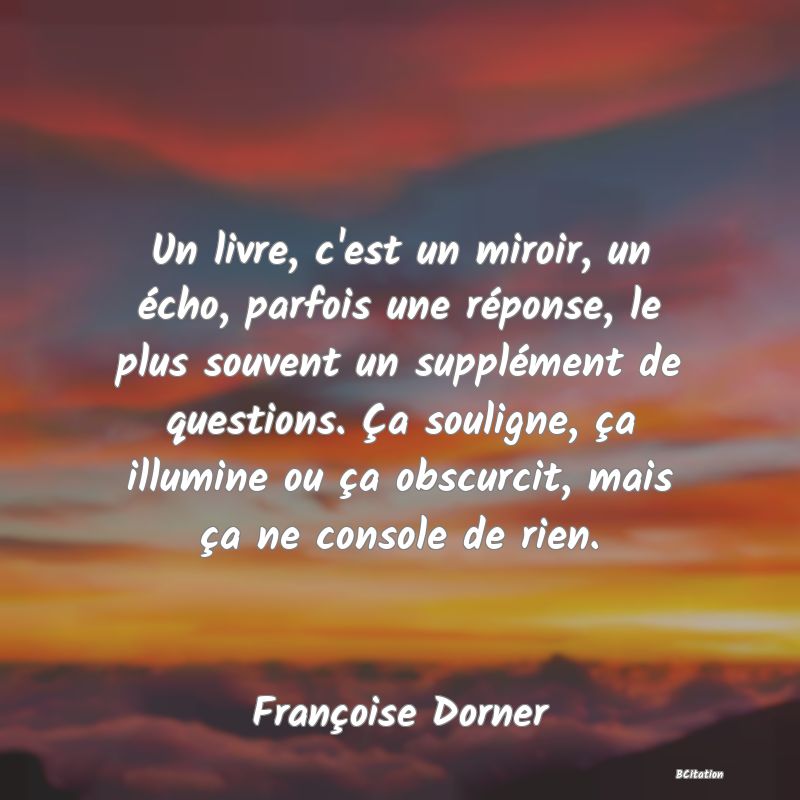 image de citation: Un livre, c'est un miroir, un écho, parfois une réponse, le plus souvent un supplément de questions. Ça souligne, ça illumine ou ça obscurcit, mais ça ne console de rien.