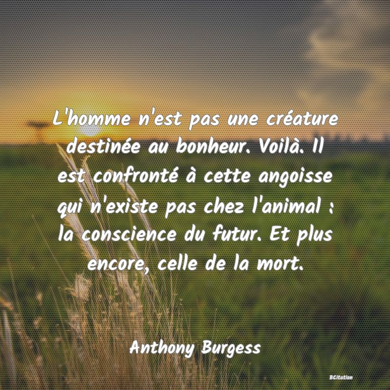 image de citation: L'homme n'est pas une créature destinée au bonheur. Voilà. Il est confronté à cette angoisse qui n'existe pas chez l'animal : la conscience du futur. Et plus encore, celle de la mort.