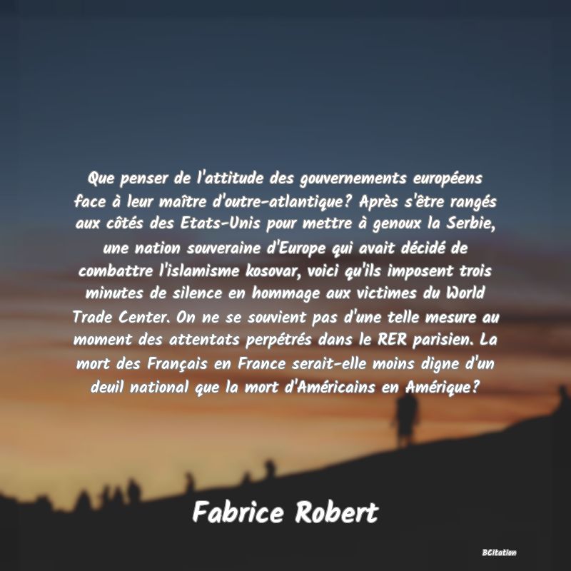 image de citation: Que penser de l'attitude des gouvernements européens face à leur maître d'outre-atlantique? Après s'être rangés aux côtés des Etats-Unis pour mettre à genoux la Serbie, une nation souveraine d'Europe qui avait décidé de combattre l'islamisme kosovar, voici qu'ils imposent trois minutes de silence en hommage aux victimes du World Trade Center. On ne se souvient pas d'une telle mesure au moment des attentats perpétrés dans le RER parisien. La mort des Français en France serait-elle moins digne d'un deuil national que la mort d'Américains en Amérique?