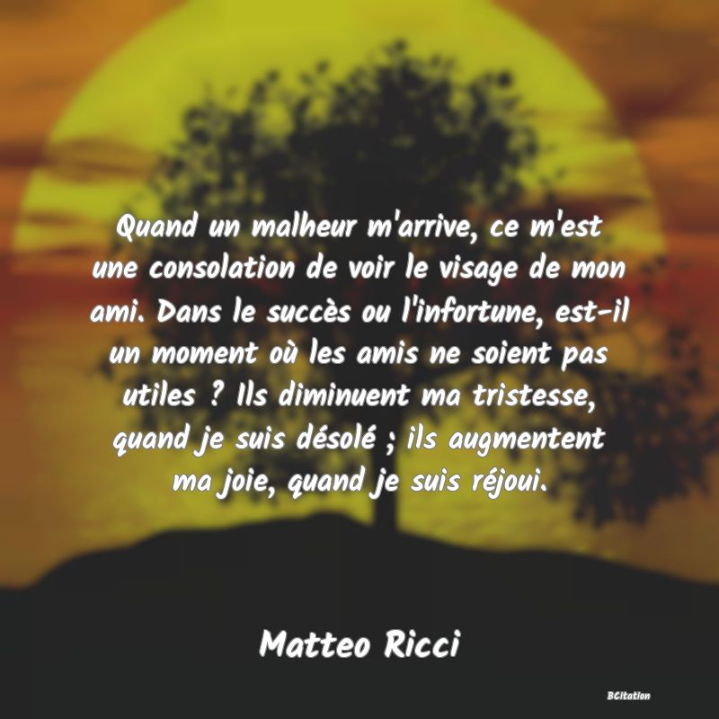 image de citation: Quand un malheur m'arrive, ce m'est une consolation de voir le visage de mon ami. Dans le succès ou l'infortune, est-il un moment où les amis ne soient pas utiles ? Ils diminuent ma tristesse, quand je suis désolé ; ils augmentent ma joie, quand je suis réjoui.