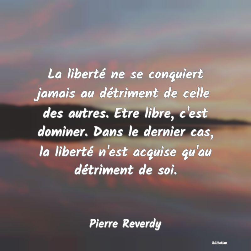 Belle Citation - La liberté ne se conquiert jamais au détriment de celle des autres. Etre libre, c'est dominer. Dans le dernier cas, la liberté n'est acquise qu'au détriment de soi. - Pierre Reverdy