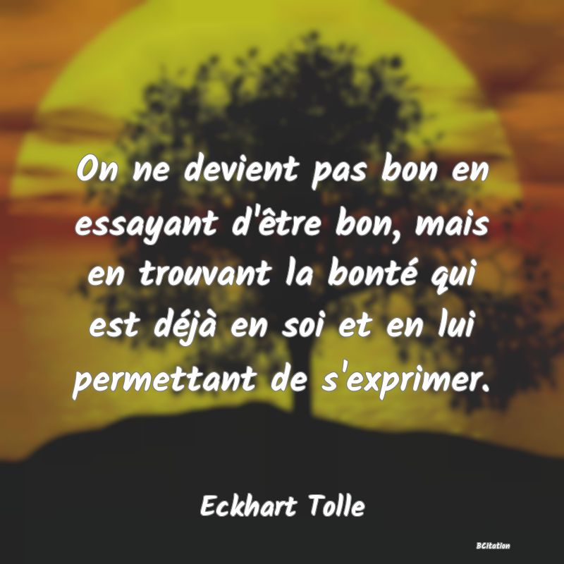 image de citation: On ne devient pas bon en essayant d'être bon, mais en trouvant la bonté qui est déjà en soi et en lui permettant de s'exprimer.