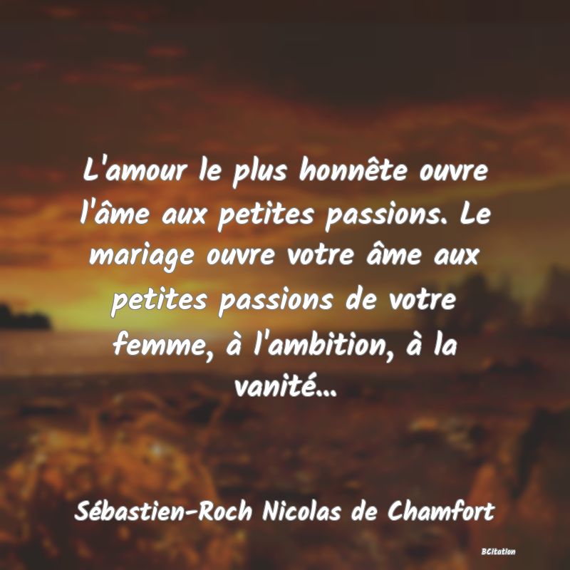 Belle Citation - L'amour le plus honnête ouvre l'âme aux petites passions. Le mariage ouvre votre âme aux petites passions de votre femme, à l'ambition, à la vanité... - Sébastien-Roch Nicolas de Chamfort