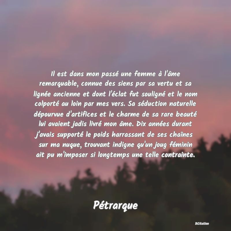 image de citation: Il est dans mon passé une femme à l'âme remarquable, connue des siens par sa vertu et sa lignée ancienne et dont l'éclat fut souligné et le nom colporté au loin par mes vers. Sa séduction naturelle dépourvue d'artifices et le charme de sa rare beauté lui avaient jadis livré mon âme. Dix années durant j'avais supporté le poids harrassant de ses chaînes sur ma nuque, trouvant indigne qu'un joug féminin ait pu m'imposer si longtemps une telle contrainte.