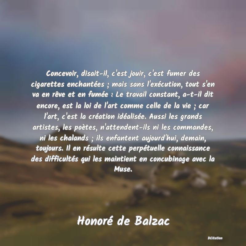 image de citation: Concevoir, disait-il, c'est jouir, c'est fumer des cigarettes enchantées ; mais sans l'exécution, tout s'en va en rêve et en fumée : Le travail constant, a-t-il dit encore, est la loi de l'art comme celle de la vie ; car l'art, c'est la création idéalisée. Aussi les grands artistes, les poètes, n'attendent-ils ni les commandes, ni les chalands ; ils enfantent aujourd'hui, demain, toujours. Il en résulte cette perpétuelle connaissance des difficultés qui les maintient en concubinage avec la Muse.