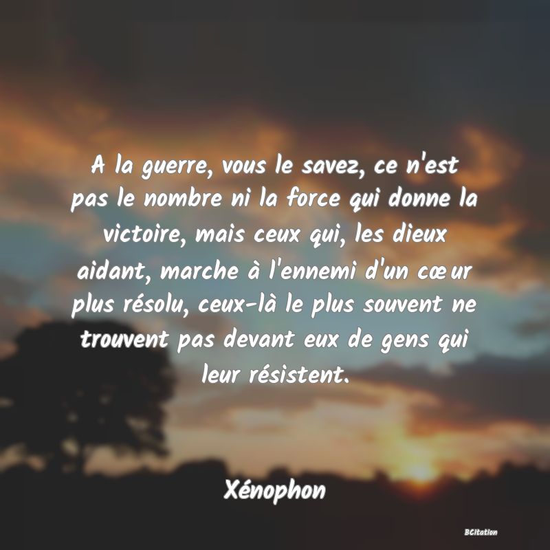 Belle Citation - A la guerre, vous le savez, ce n'est pas le nombre ni la force qui donne la victoire, mais ceux qui, les dieux aidant, marche à l'ennemi d'un cœur plus résolu, ceux-là le plus souvent ne trouvent pas devant eux de gens qui leur résistent. - Xénophon