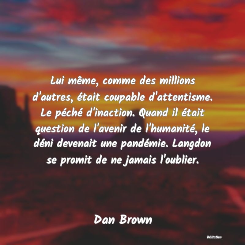 image de citation: Lui même, comme des millions d'autres, était coupable d'attentisme. Le péché d'inaction. Quand il était question de l'avenir de l'humanité, le déni devenait une pandémie. Langdon se promit de ne jamais l'oublier.