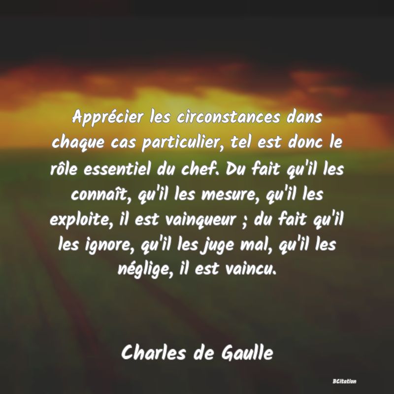 Belle Citation - Apprécier les circonstances dans chaque cas particulier, tel est donc le rôle essentiel du chef. Du fait qu'il les connaît, qu'il les mesure, qu'il les exploite, il est vainqueur ; du fait qu'il les ignore, qu'il les juge mal, qu'il les néglige, il est vaincu. - Charles de Gaulle
