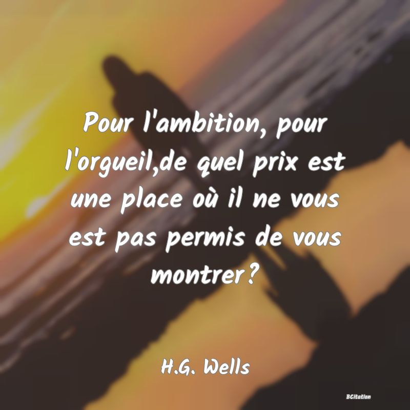 Belle Citation - Pour l'ambition, pour l'orgueil,de quel prix est une place où il ne vous est pas permis de vous montrer? - H.G. Wells