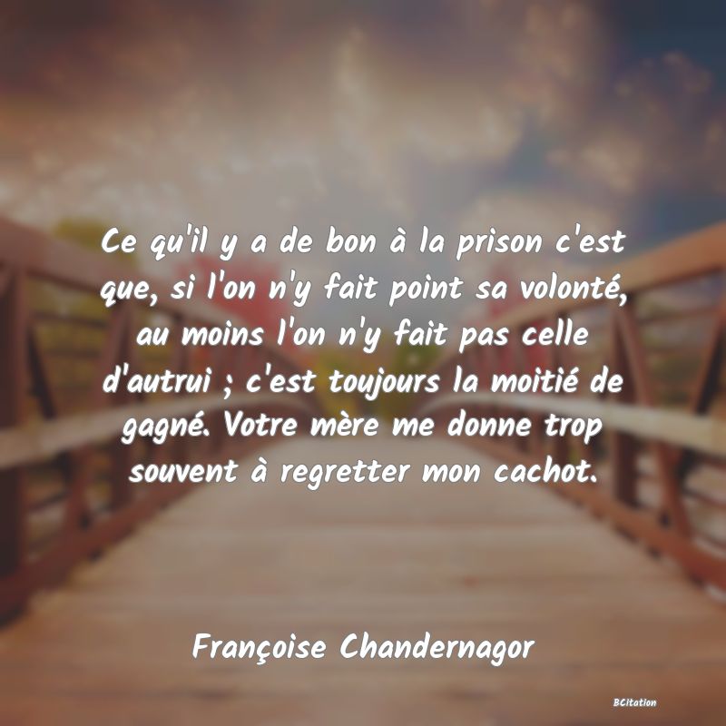 image de citation: Ce qu'il y a de bon à la prison c'est que, si l'on n'y fait point sa volonté, au moins l'on n'y fait pas celle d'autrui ; c'est toujours la moitié de gagné. Votre mère me donne trop souvent à regretter mon cachot.