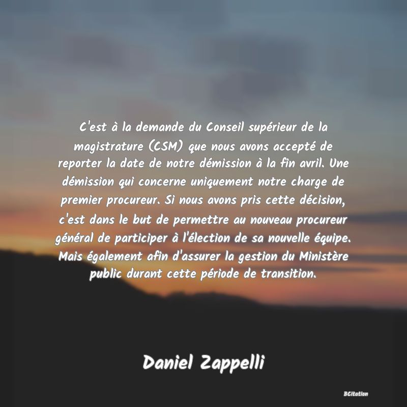 image de citation: C'est à la demande du Conseil supérieur de la magistrature (CSM) que nous avons accepté de reporter la date de notre démission à la fin avril. Une démission qui concerne uniquement notre charge de premier procureur. Si nous avons pris cette décision, c'est dans le but de permettre au nouveau procureur général de participer à l'élection de sa nouvelle équipe. Mais également afin d'assurer la gestion du Ministère public durant cette période de transition.