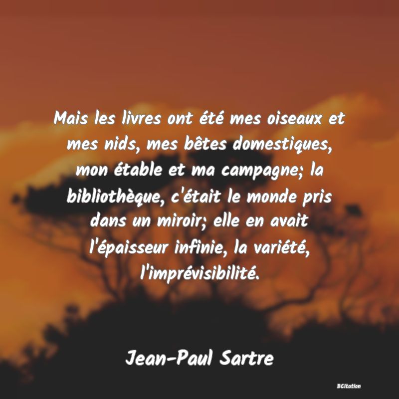 image de citation: Mais les livres ont été mes oiseaux et mes nids, mes bêtes domestiques, mon étable et ma campagne; la bibliothèque, c'était le monde pris dans un miroir; elle en avait l'épaisseur infinie, la variété, l'imprévisibilité.